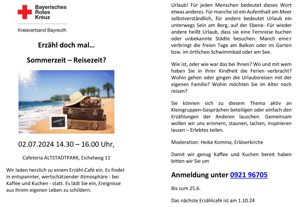 Einladungs Flyer zum Erzähl-Café Text: Erzähl doch mal… Urlaub! Für jeden Menschen bedeutet dieses Wort etwas anderes. Für manche ist ein Aufenthalt am Meer selbstverständlich, für andere bedeutet Urlaub ein unterwegs Sein am Berg, auf der Ebene- Für wieder andere heißt Urlaub, dass sie eine Fernreise buchen oder unbekannte Städte besuchen. Manch eine:r verbringt die freien Tage am Balkon oder im Garten bzw. im örtlichen Schwimmbad oder am See. Wie ist, oder wie war das bei Ihnen? Wo und mit wem haben Sie in Ihrer Kindheit die Ferien verbracht? Wohin gehen oder gingen die Urlaubsreisen mit der eigenen Familie? Wohin möchten Sie im Alter noch reisen? Sie können sich zu diesem Thema aktiv an Kleingruppen-Gesprächen beteiligen oder einfach den Erzählungen der Anderen lauschen. Gemeinsam wollen wir uns erinnern, staunen, lachen, inspirieren lassen – Erlebtes teilen. Moderation: Heike Komma, Erlöserkirche Damit wir genug Kaffee und Kuchen bereit haben bitten wir Sie um Anmeldung unter 0921 96705 Bis zum 25.6. Das nächste Erzählcafé ist am 1.10.24